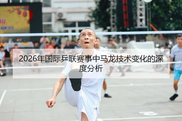2026年国际乒联赛事中马龙技术变化的深度分析