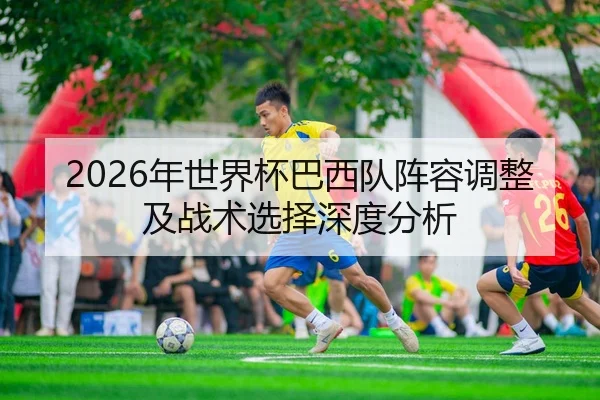 2026年世界杯巴西队阵容调整及战术选择深度分析