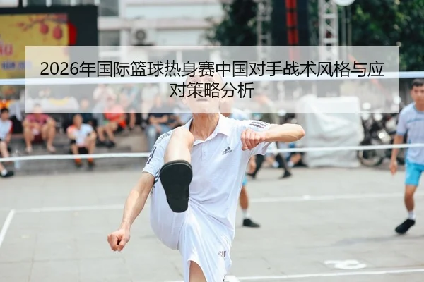 2026年国际篮球热身赛中国对手战术风格与应对策略分析