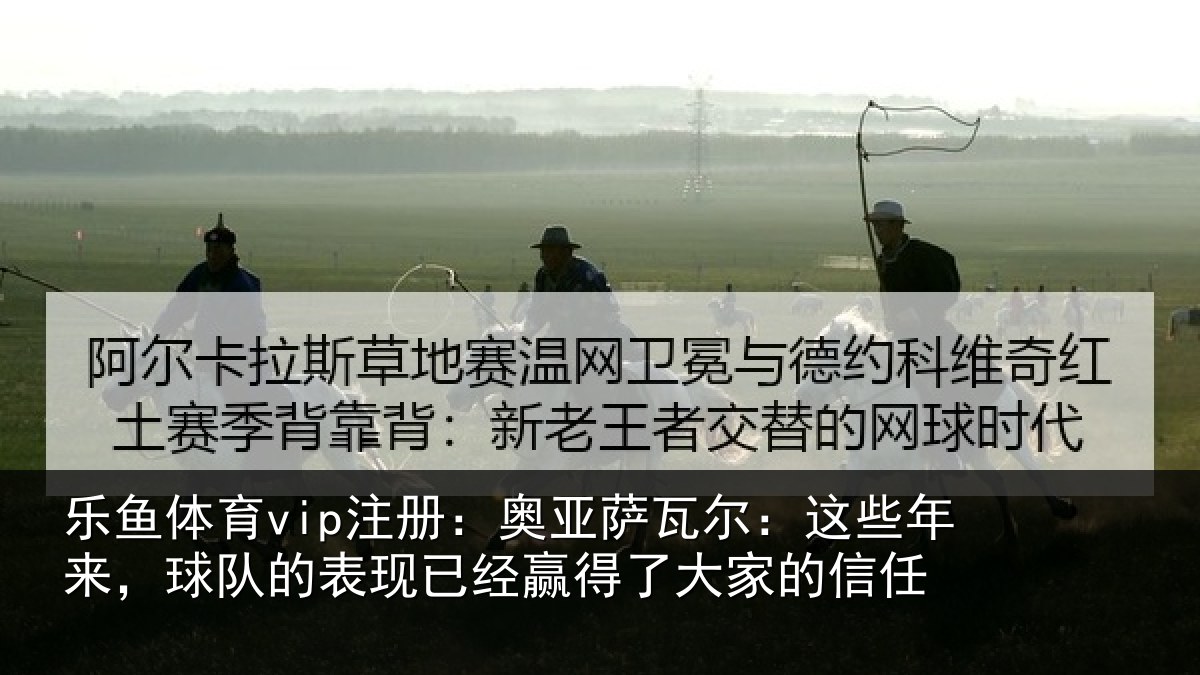 乐鱼体育vip注册：奥亚萨瓦尔：这些相关情况经赢得了大家的信任
