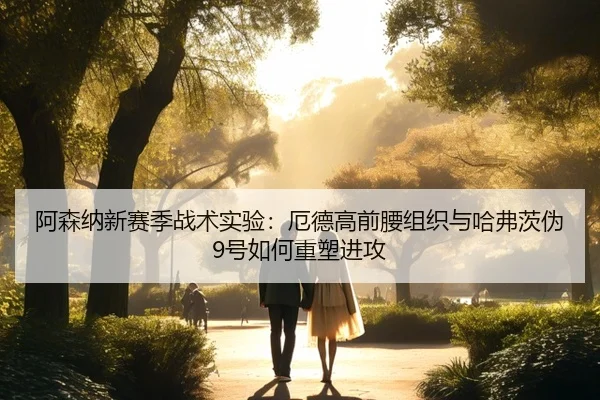 阿森纳新赛季战术实验：厄德高前腰组织与哈弗茨伪9号如何重塑进攻