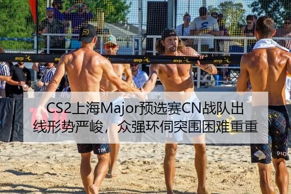 CS2上海Major预选赛CN战队出线形势严峻，众强环伺突围困难重重