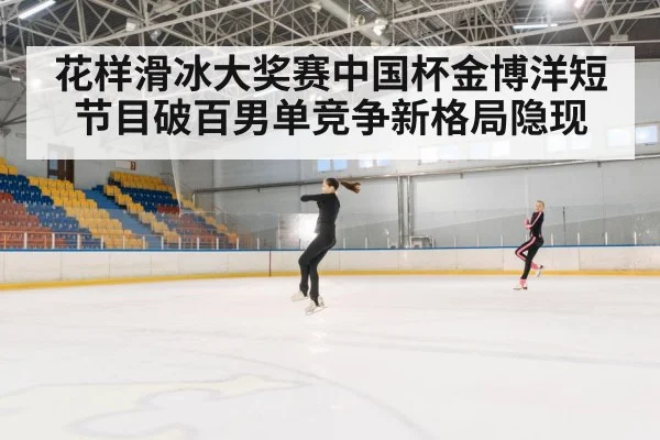 花样滑冰大奖赛中国杯金博洋短节目破百男单竞争新格局隐现